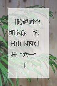 跨越时空拥抱你—抗日山下的别样“六一”