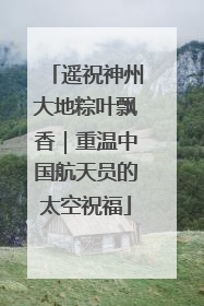 遥祝神州大地粽叶飘香｜重温中国航天员的太空祝福