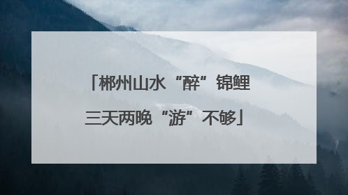 郴州山水“醉”锦鲤 三天两晚“游”不够