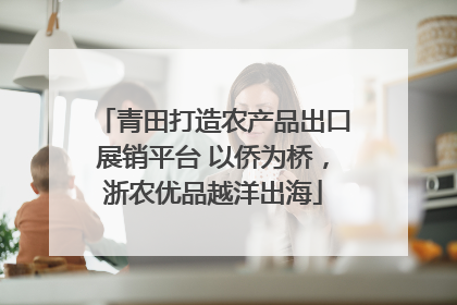 青田打造农产品出口展销平台 以侨为桥，浙农优品越洋出海