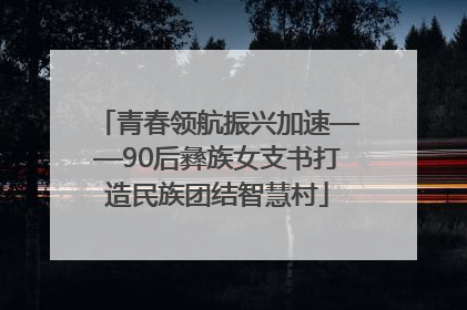 青春领航振兴加速——90后彝族女支书打造民族团结智慧村