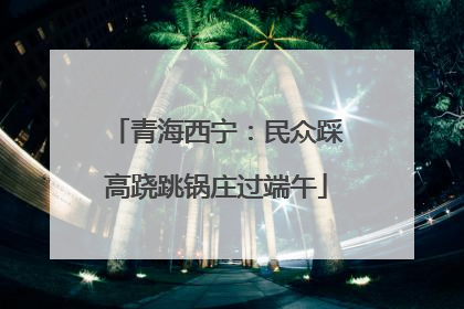 青海西宁：民众踩高跷跳锅庄过端午