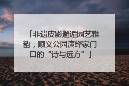 非遗皮影邂逅园艺雅韵，顺义公园演绎家门口的“诗与远方”