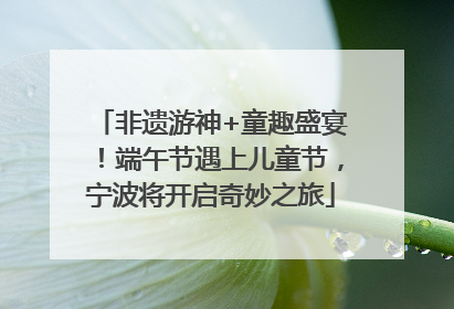非遗游神+童趣盛宴！端午节遇上儿童节，宁波将开启奇妙之旅