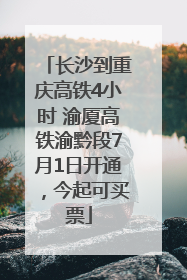 长沙到重庆高铁4小时 渝厦高铁渝黔段7月1日开通，今起可买票
