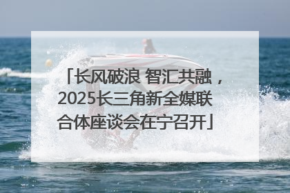长风破浪 智汇共融，2025长三角新全媒联合体座谈会在宁召开