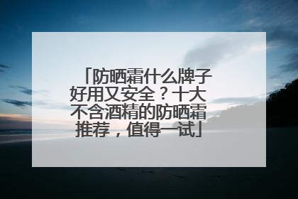 防晒霜什么牌子好用又安全？十大不含酒精的防晒霜推荐，值得一试