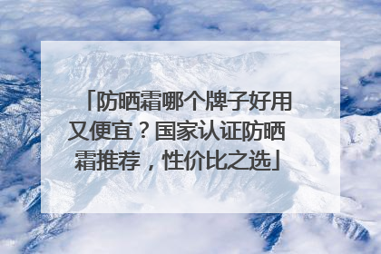 防晒霜哪个牌子好用又便宜？国家认证防晒霜推荐，性价比之选