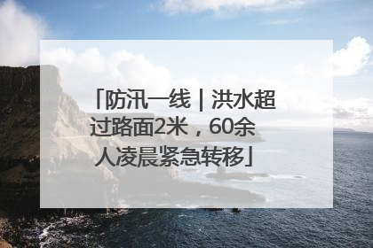 防汛一线｜洪水超过路面2米，60余人凌晨紧急转移