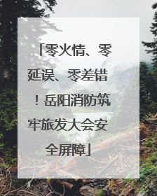 零火情、零延误、零差错！岳阳消防筑牢旅发大会安全屏障
