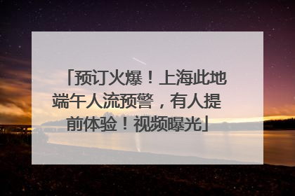 预订火爆！上海此地端午人流预警，有人提前体验！视频曝光