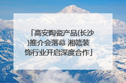 高安陶瓷产品(长沙)推介会落幕 湘赣装饰行业开启深度合作