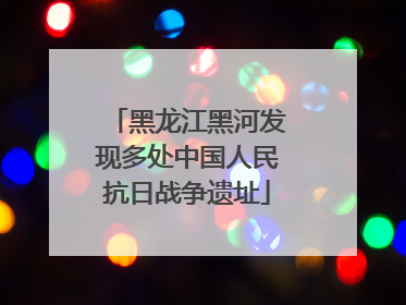 黑龙江黑河发现多处中国人民抗日战争遗址
