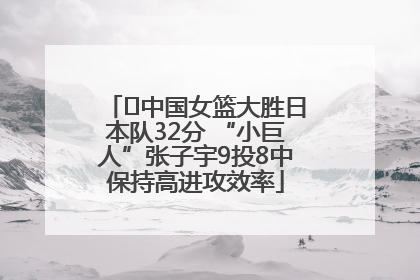 ﻿中国女篮大胜日本队32分 “小巨人”张子宇9投8中保持高进攻效率