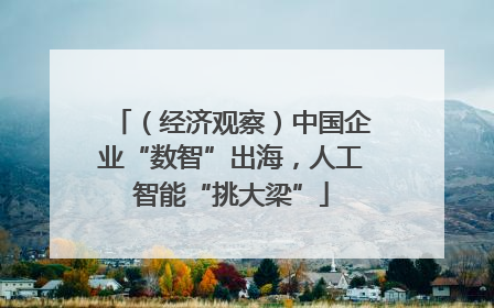 （经济观察）中国企业“数智”出海，人工智能“挑大梁”