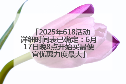 2025年618活动详细时间表已确定：6月17日晚8点开始买最便宜优惠力度最大