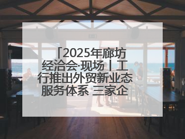 2025年廊坊经洽会·现场丨工行推出外贸新业态服务体系 三家企业首批签约