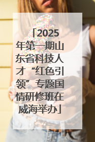 2025年第一期山东省科技人才“红色引领”专题国情研修班在威海举办