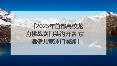 2025年首都高校龙舟挑战赛门头沟开赛 京津健儿竞速门城湖