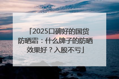 2025口碑好的国货防晒霜：什么牌子的防晒效果好？入股不亏