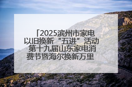 2025滨州市家电以旧换新“五进”活动 第十九届山东家电消费节暨海尔换新万里 行山东站全面启动