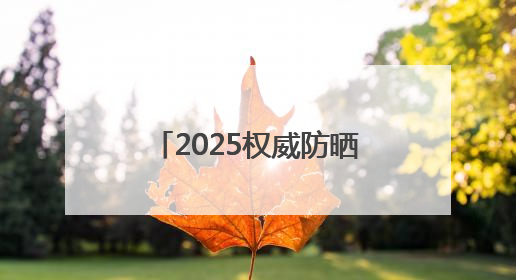 2025权威防晒产品深度评测：防晒霜排行榜前十名的牌子！闭眼入！
