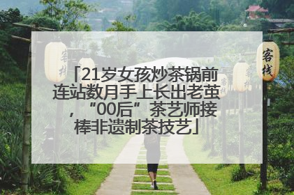 21岁女孩炒茶锅前连站数月手上长出老茧，“00后”茶艺师接棒非遗制茶技艺
