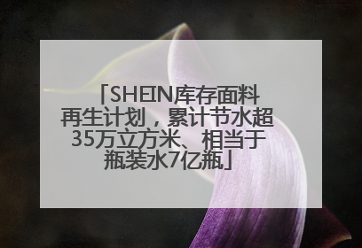 SHEIN库存面料再生计划，累计节水超35万立方米、相当于瓶装水7亿瓶